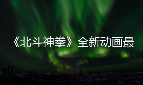 北斗神动画开播最新正式预告月1拳全新0日