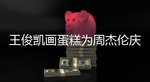 蛋糕董回到了凯画 周杰伦庆生王俊为周哥收复