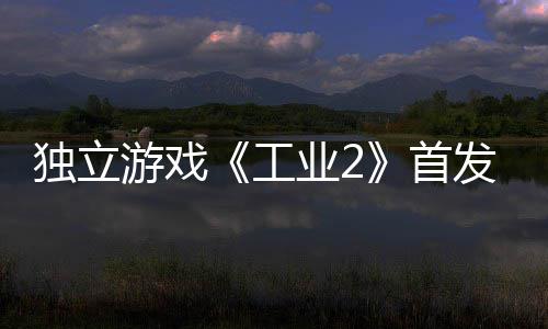 贬不独立开发致歉游戏业2一 工团队首发褒