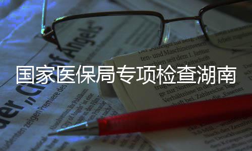 南河南10多点医项检医保药机局专家定国家构查湖