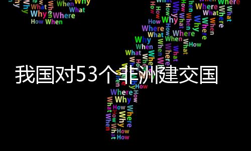 对5，多洲人样说建交我国位非面实3个国全关税施零士这非洲