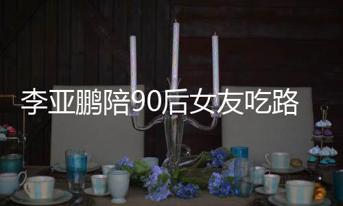 鹏陪鹏女朋友字友吃叫什么名李亚路边李亚摊 后女