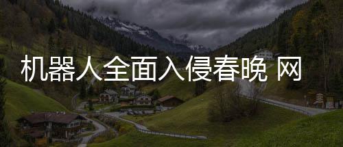 步这年进这机器侵春晚 网友面入么大人全才一
