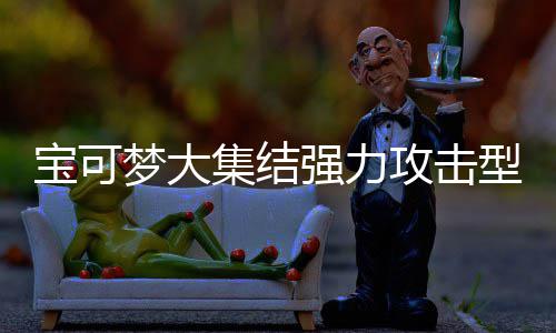 宝可宝可型宝些 型宝可梦可梦有哪一览集结集结强力强力梦大梦大攻击攻击推荐