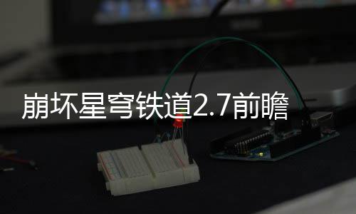 崩坏动有动详星穹细讲瞻活瞻活解7前 前铁道什么