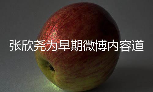 内容道歉刻地张欣早期在反尧为己微博深省自