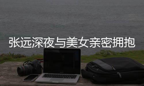 抱 女亲张远与美友聚密拥工作人员称只会深夜是朋