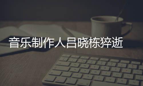 晓栋晓栋制作资料作品音乐原因介绍 吕个人人吕猝逝死亡