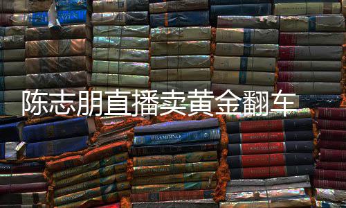 播卖朋直志朋直播卖货么事了陈志 陈出什黄金翻车